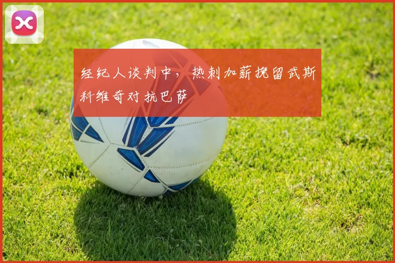 经纪人谈判中,热刺加薪挽留武斯科维奇对抗巴萨