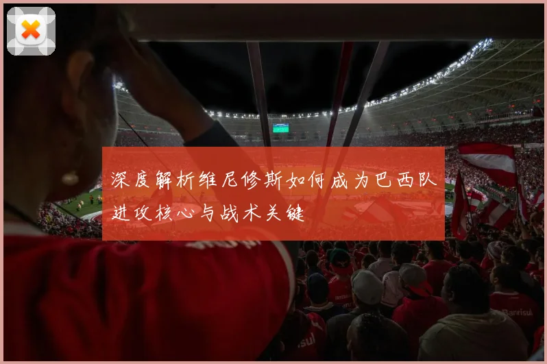 深度解析维尼修斯如何成为巴西队进攻核心与战术关键