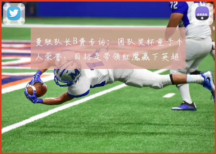 曼联队长B费专访：团队奖杯重于个人荣誉，目标是带领红魔赢下英超与欧冠