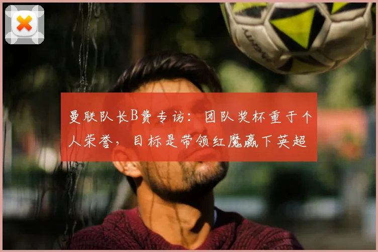 曼联队长B费专访:团队奖杯重于个人荣誉,目标是带领红魔赢下英超与欧冠