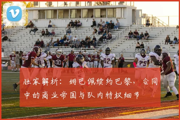独家解析：姆巴佩续约巴黎，合同中的商业帝国与队内特权细节