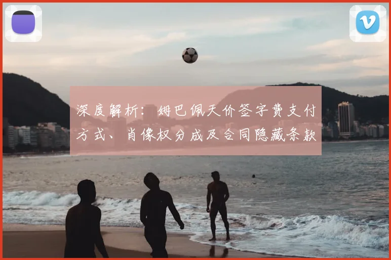 深度解析：姆巴佩天价签字费支付方式、肖像权分成及合同隐藏条款全揭秘